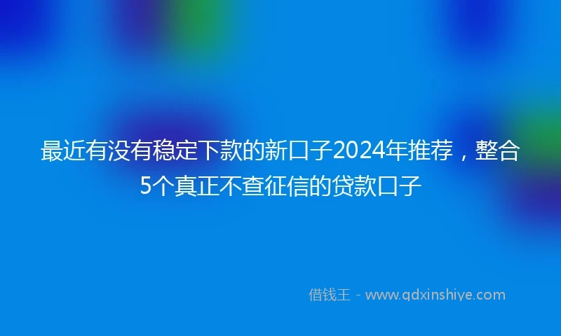 最近有没有稳定下款的新口子2024年推荐，整合5个真正不查征信的贷款口子