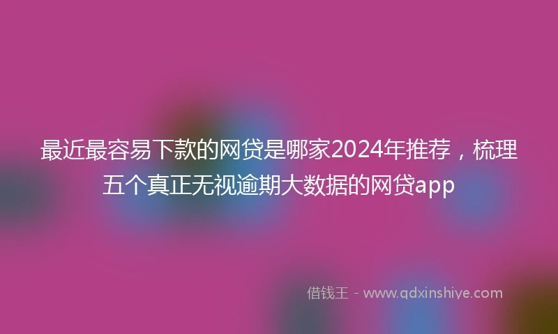 最近最容易下款的网贷是哪家2024年推荐，梳理五个真正无视逾期大数据的网贷app
