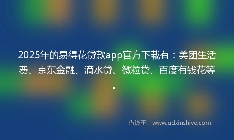 2025年的易得花贷款app官方下载有：美团生活费、京东金融、滴水贷、微粒贷、百度有钱花等。