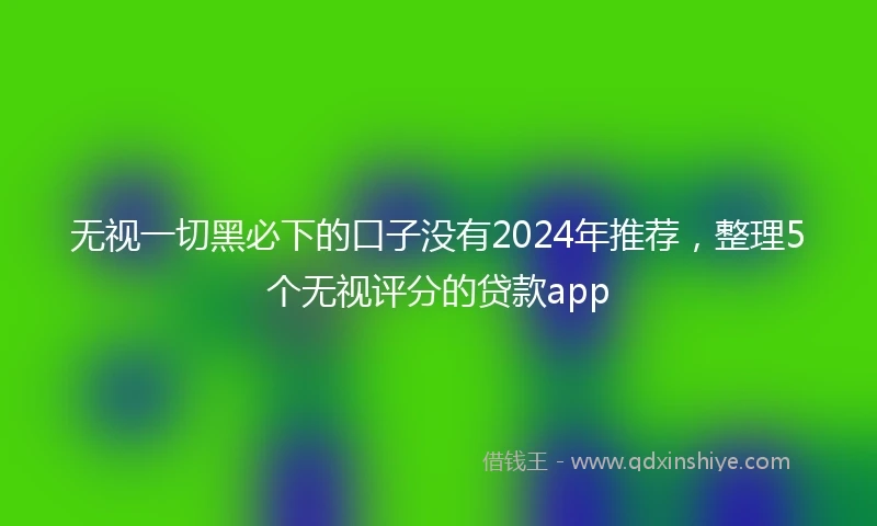 无视一切黑必下的口子没有2024年推荐，整理5个无视评分的贷款app