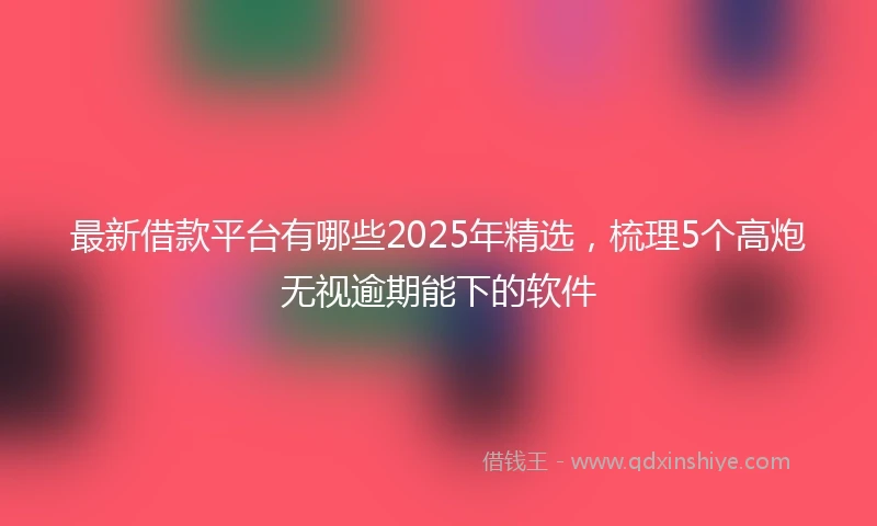 最新借款平台有哪些2025年精选，梳理5个高炮无视逾期能下的软件