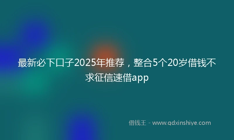 最新必下口子2025年推荐，整合5个20岁借钱不求征信速借app