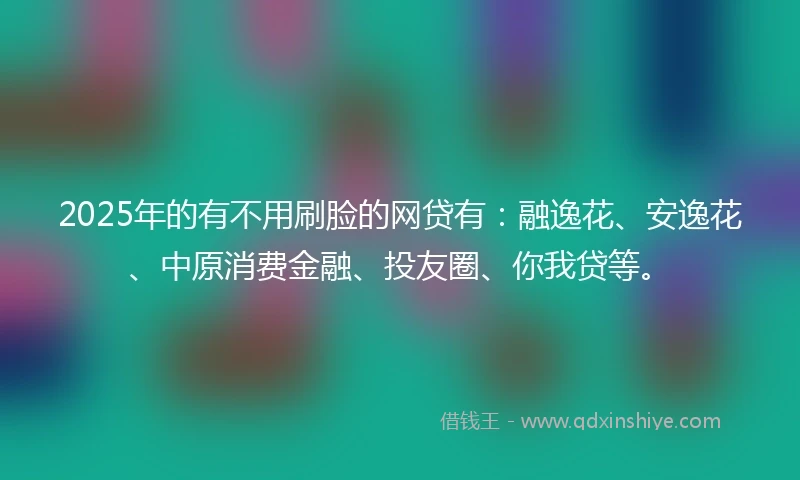 2025年的有不用刷脸的网贷有:融逸花、安逸花、中原消费金融、投友圈、你我贷等。