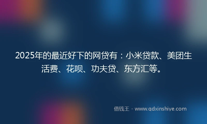 2025年的最近好下的网贷有：小米贷款、美团生活费、花呗、功夫贷、东方汇等。