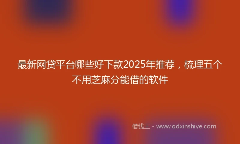 最新网贷平台哪些好下款2025年推荐，梳理五个不用芝麻分能借的软件