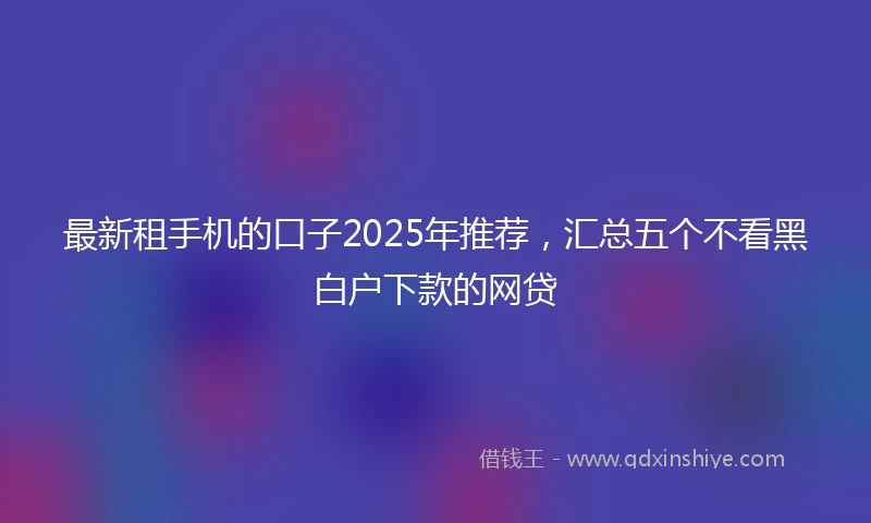 最新租手机的口子2025年推荐，汇总五个不看黑白户下款的网贷