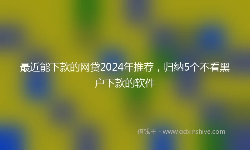 最近能下款的网贷2024年推荐，归纳5个不看黑户下款的软件