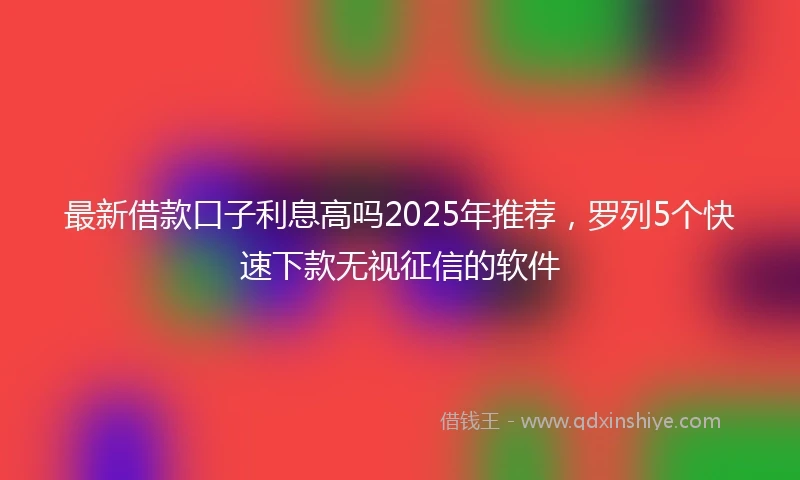 最新借款口子利息高吗2025年推荐，罗列5个快速下款无视征信的软件