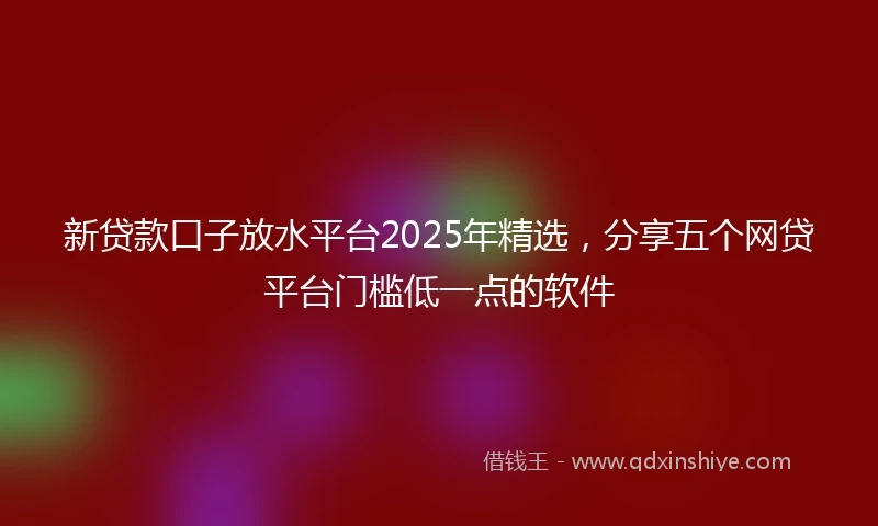 新贷款口子放水平台2025年精选，分享五个网贷平台门槛低一点的软件