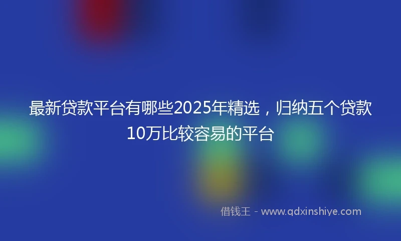 最新贷款平台有哪些2025年精选，归纳五个贷款10万比较容易的平台