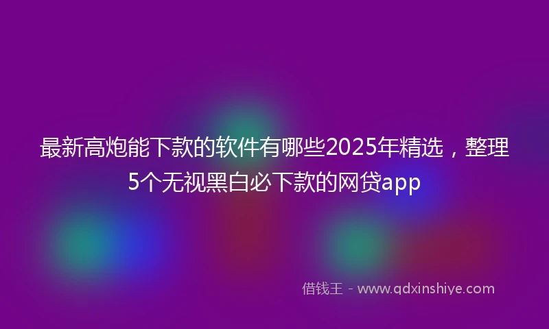 最新高炮能下款的软件有哪些2025年精选，整理5个无视黑白必下款的网贷app
