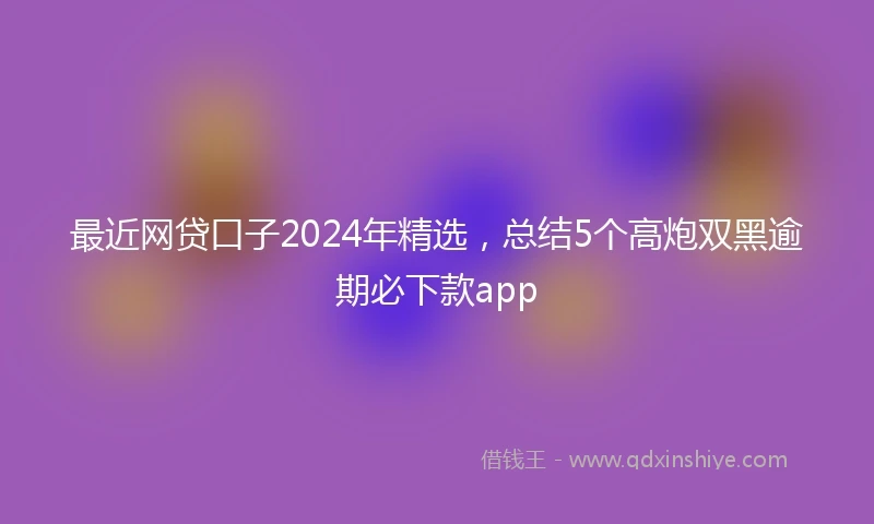 最近网贷口子2024年精选，总结5个高炮双黑逾期必下款app