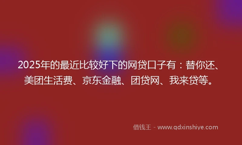 2025年的最近比较好下的网贷口子有：替你还、美团生活费、京东金融、团贷网、我来贷等。
