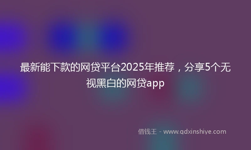 最新能下款的网贷平台2025年推荐，分享5个无视黑白的网贷app