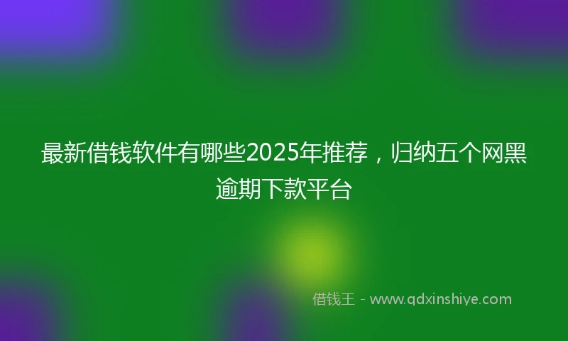 最新借钱软件有哪些2025年推荐，归纳五个网黑逾期下款平台