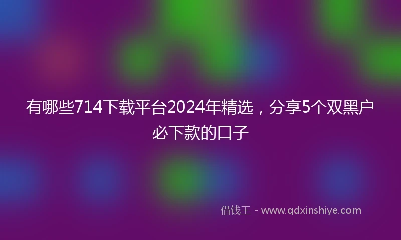 有哪些714下载平台2024年精选，分享5个双黑户必下款的口子