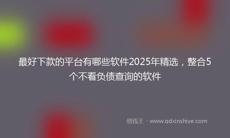 最好下款的平台有哪些软件2025年精选，整合5个不看负债查询的软件