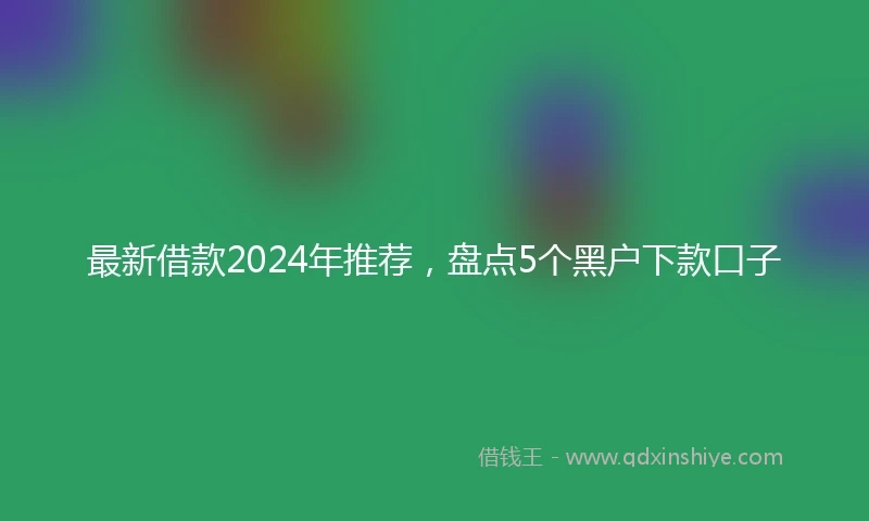 最新借款2024年推荐，盘点5个黑户下款口子