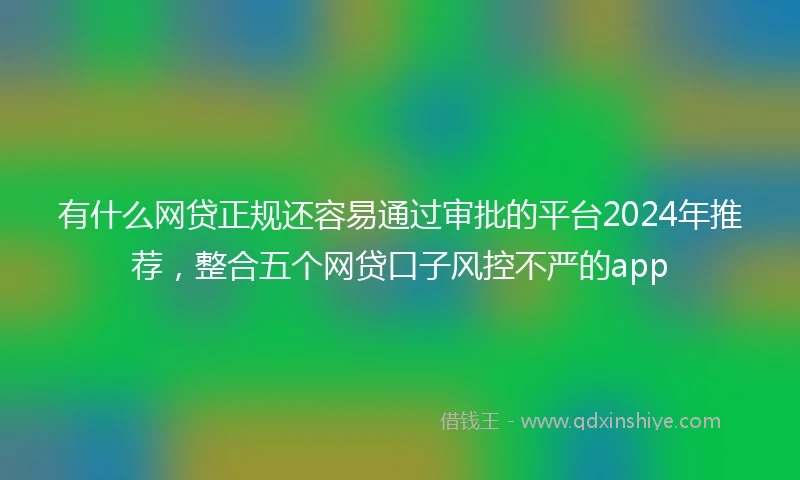 有什么网贷正规还容易通过审批的平台2024年推荐，整合五个网贷口子风控不严的app