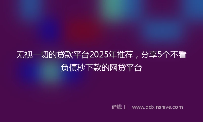 无视一切的贷款平台2025年推荐，分享5个不看负债秒下款的网贷平台