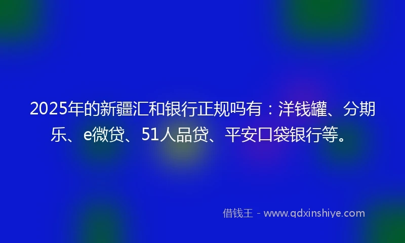 2025年的新疆汇和银行正规吗有：洋钱罐、分期乐、e微贷、51人品贷、平安口袋银行等。
