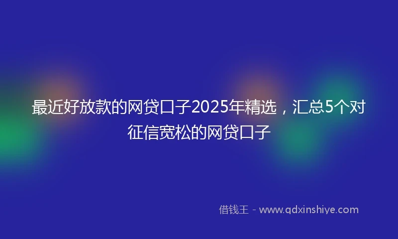 最近好放款的网贷口子2025年精选，汇总5个对征信宽松的网贷口子