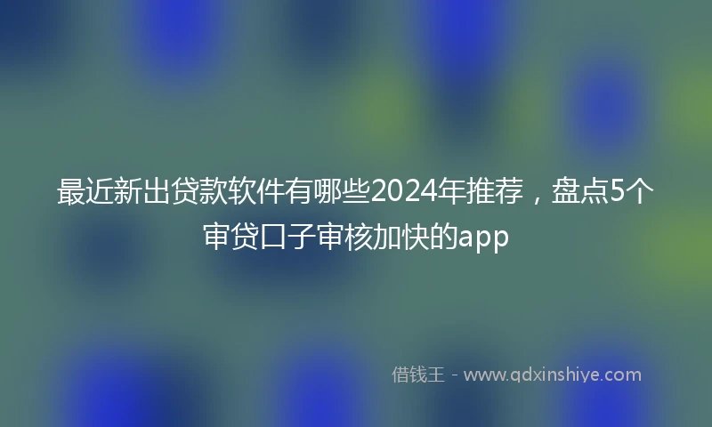 最近新出贷款软件有哪些2024年推荐，盘点5个审贷口子审核加快的app