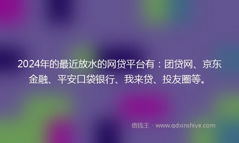 2024年的最近放水的网贷平台有：团贷网、京东金融、平安口袋银行、我来贷、投友圈等。