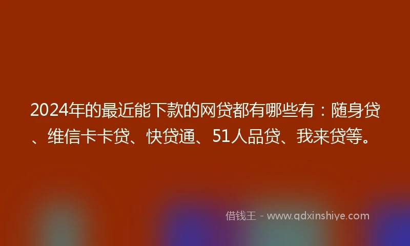 2024年的最近能下款的网贷都有哪些有：随身贷、维信卡卡贷、快贷通、51人品贷、我来贷等。