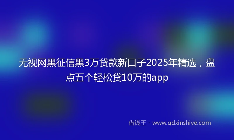 无视网黑征信黑3万贷款新口子2025年精选，盘点五个轻松贷10万的app