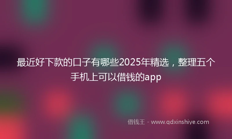 最近好下款的口子有哪些2025年精选，整理五个手机上可以借钱的app
