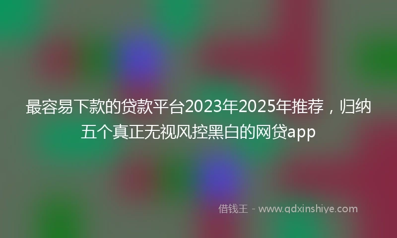 最容易下款的贷款平台2023年2025年推荐，归纳五个真正无视风控黑白的网贷app