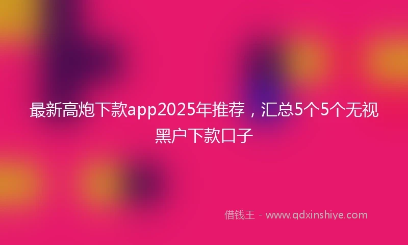 最新高炮下款app2025年推荐，汇总5个5个无视黑户下款口子