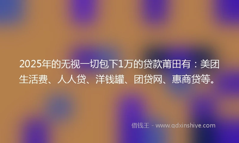 2025年的无视一切包下1万的贷款莆田有：美团生活费、人人贷、洋钱罐、团贷网、惠商贷等。