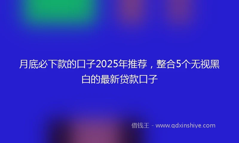 月底必下款的口子2025年推荐，整合5个无视黑白的最新贷款口子