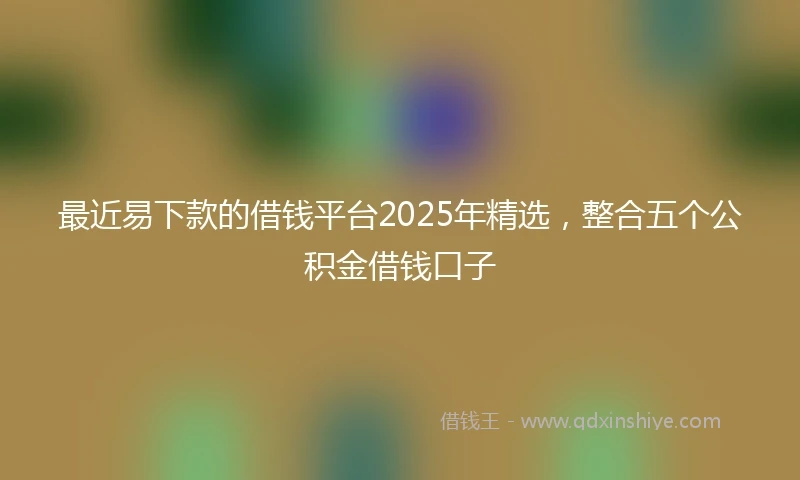 最近易下款的借钱平台2025年精选，整合五个公积金借钱口子
