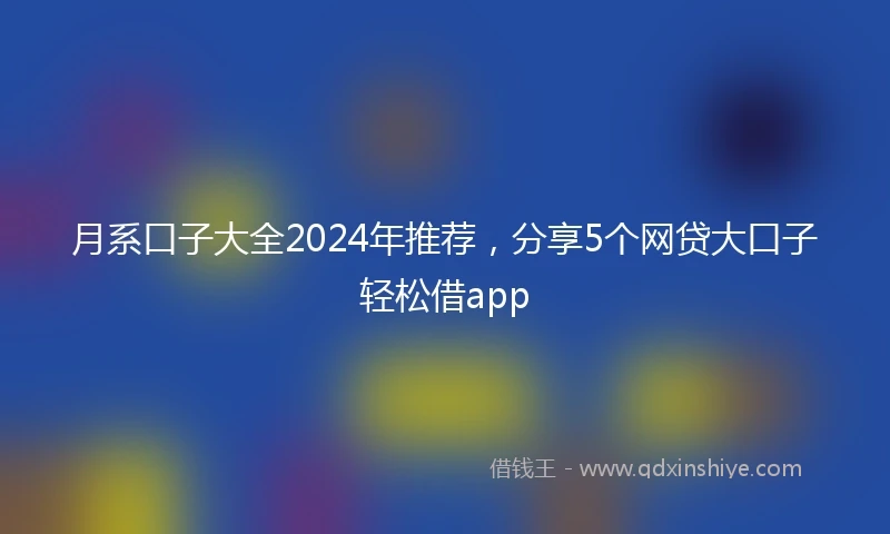 月系口子大全2024年推荐，分享5个网贷大口子轻松借app