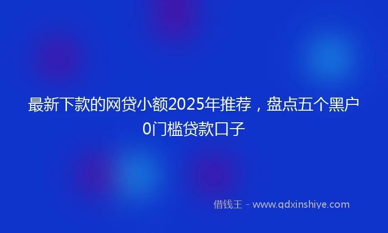最新下款的网贷小额2025年推荐，盘点五个黑户0门槛贷款口子