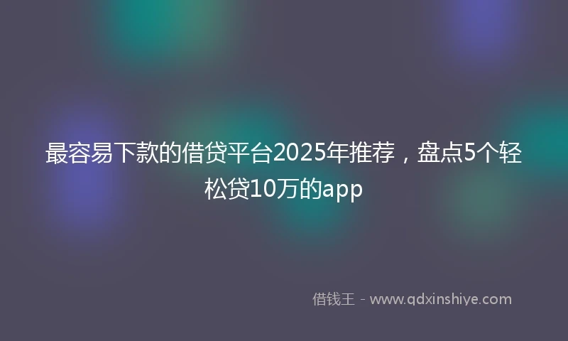最容易下款的借贷平台2025年推荐，盘点5个轻松贷10万的app