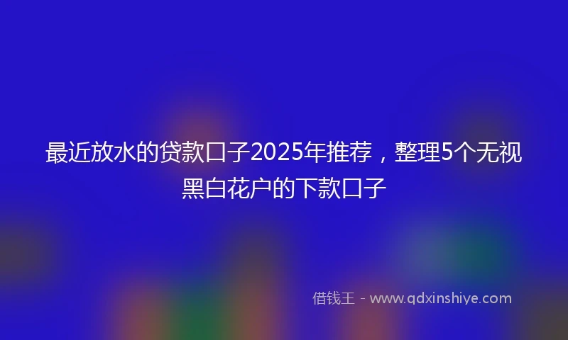 最近放水的贷款口子2025年推荐，整理5个无视黑白花户的下款口子