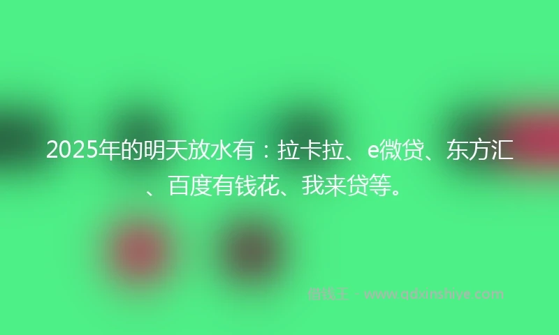 2025年的明天放水有：拉卡拉、e微贷、东方汇、百度有钱花、我来贷等。