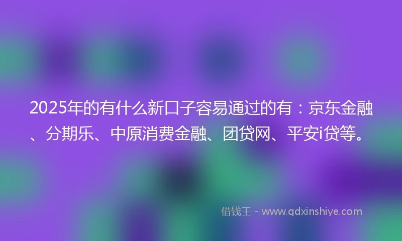 2025年的有什么新口子容易通过的有：京东金融、分期乐、中原消费金融、团贷网、平安i贷等。
