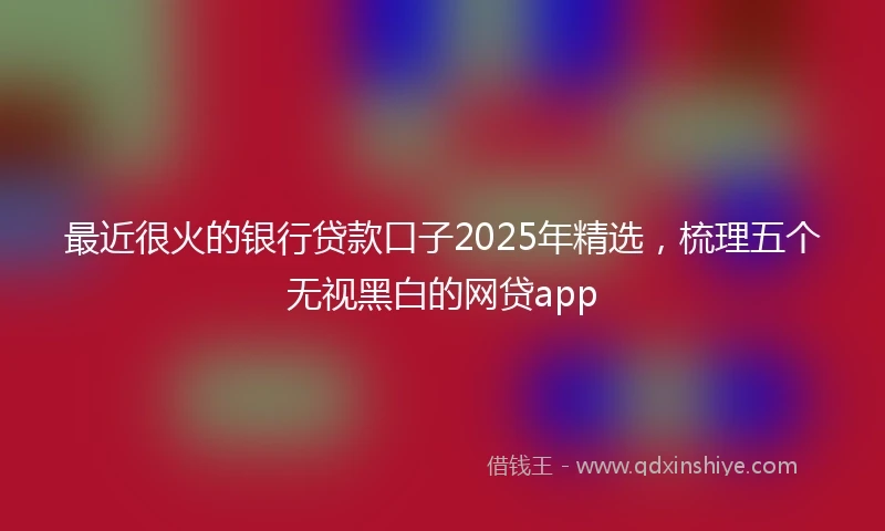 最近很火的银行贷款口子2025年精选，梳理五个无视黑白的网贷app