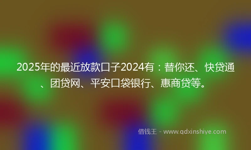2025年的最近放款口子2024有：替你还、快贷通、团贷网、平安口袋银行、惠商贷等。