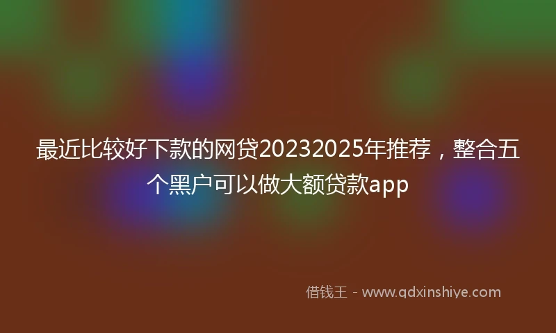 最近比较好下款的网贷20232025年推荐，整合五个黑户可以做大额贷款app