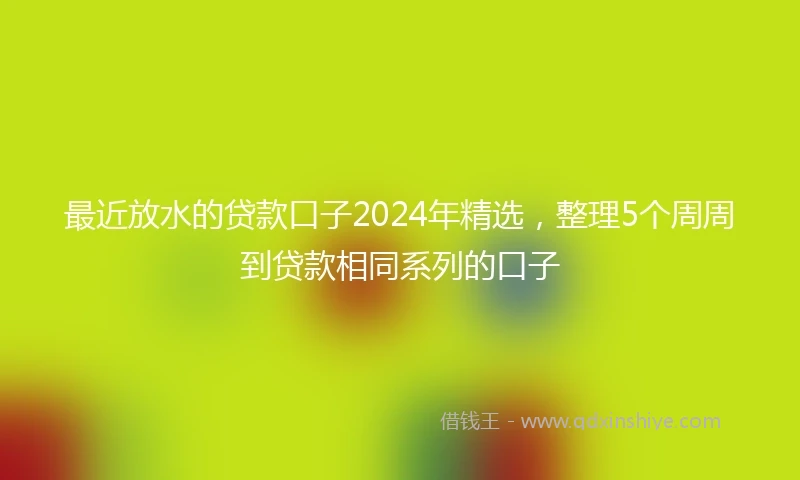 最近放水的贷款口子2024年精选，整理5个周周到贷款相同系列的口子