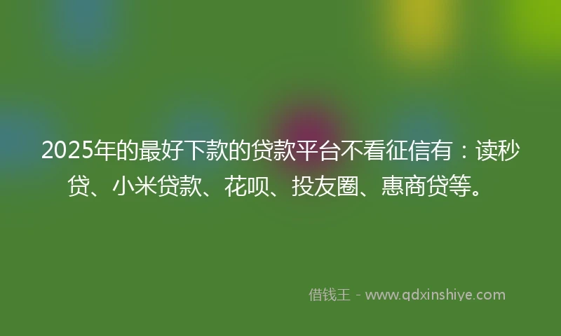 2025年的最好下款的贷款平台不看征信有：读秒贷、小米贷款、花呗、投友圈、惠商贷等。