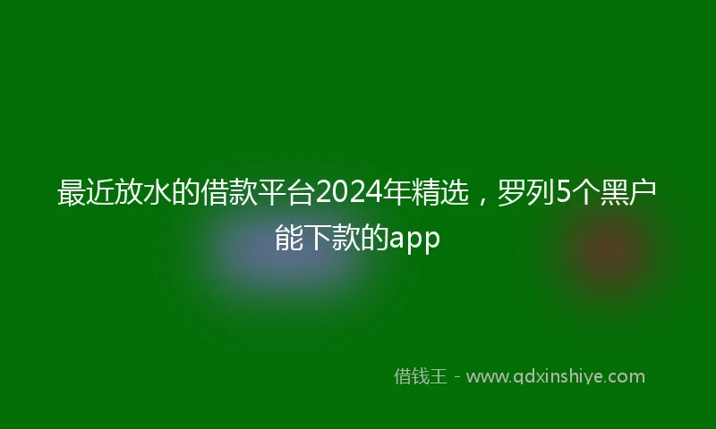 最近放水的借款平台2024年精选，罗列5个黑户能下款的app