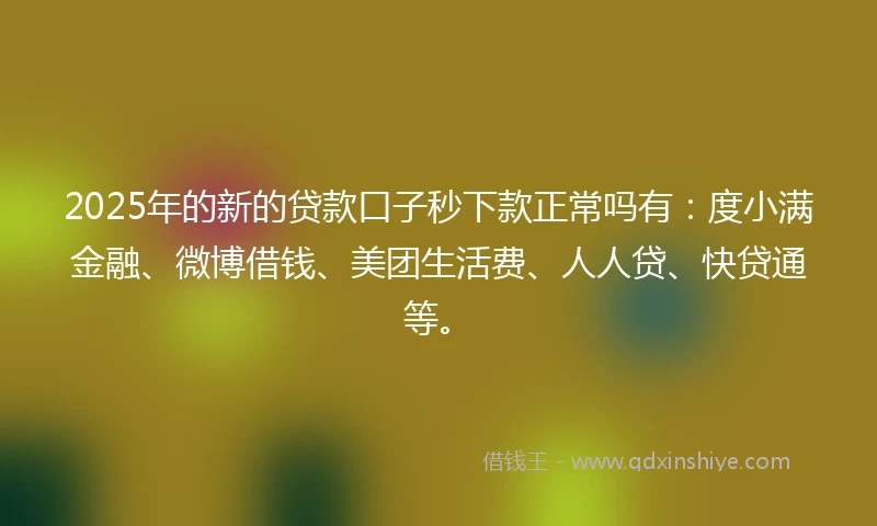 2025年的新的贷款口子秒下款正常吗有：度小满金融、微博借钱、美团生活费、人人贷、快贷通等。