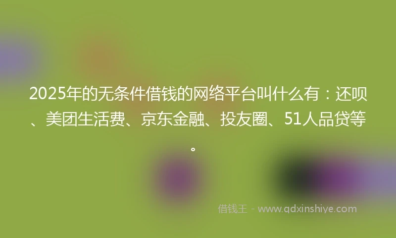 2025年的无条件借钱的网络平台叫什么有：还呗、美团生活费、京东金融、投友圈、51人品贷等。
